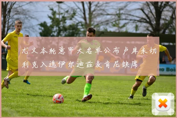 尤文本轮意甲大名单公布卢库米切利克入选伊尔迪兹麦肯尼缺席