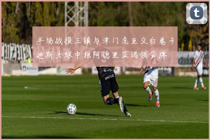 半场战报三镇与津门虎互交白卷卡迪斯头球中框阿德里亚诺领黄牌