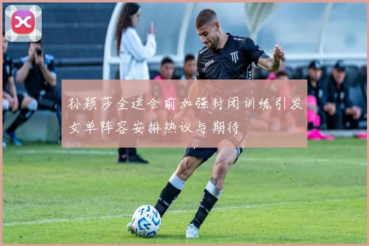 孙颖莎全运会前加强封闭训练引发女单阵容安排热议与期待