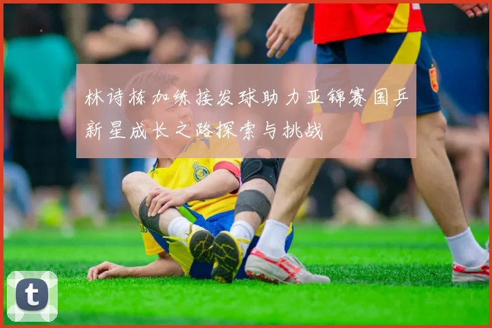 林诗栋加练接发球助力亚锦赛国乒新星成长之路探索与挑战
