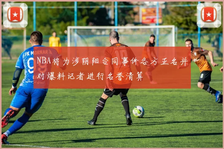 NBA将为涉阴阳合同事件各方正名并对爆料记者进行名誉清算
