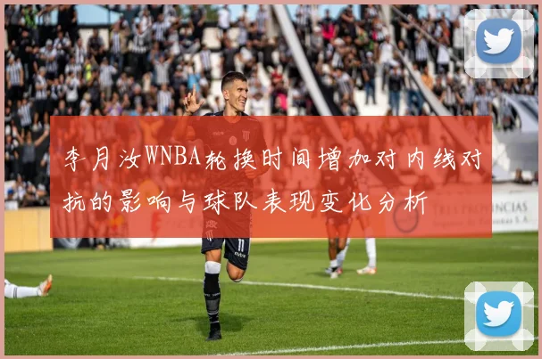李月汝WNBA轮换时间增加对内线对抗的影响与球队表现变化分析