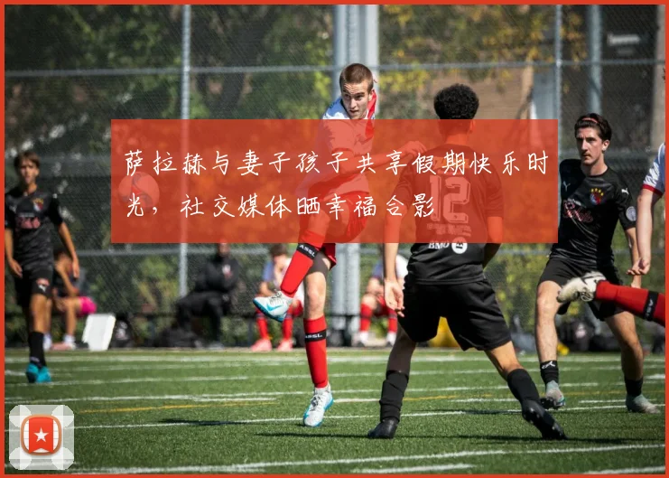 萨拉赫与妻子孩子共享假期快乐时光,社交媒体晒幸福合影
