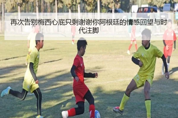 再次告别梅西心底只剩谢谢你阿根廷的情感回望与时代注脚
